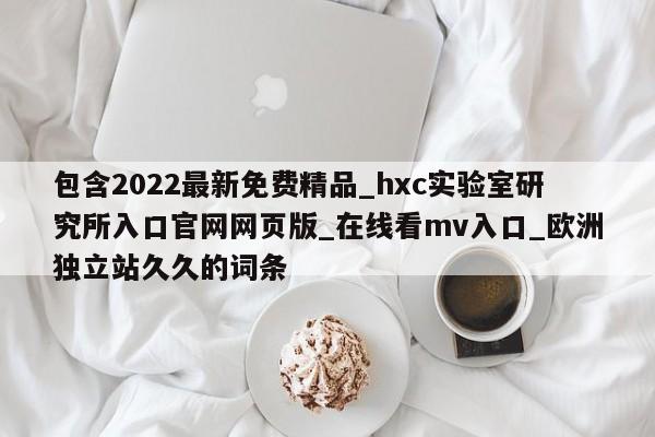 包含2022最新免费精品_hxc实验室研究所入口官网网页版_在线看mv入口_欧洲独立站久久的词条